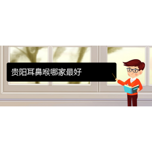 (貴陽耳鼻喉?？漆t(yī)院掛號(hào))貴陽耳鼻喉哪家最好