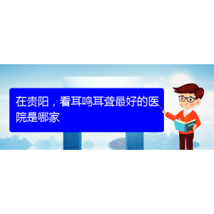(遵義耳鼻喉醫(yī)院掛號(hào))在貴陽，看耳鳴耳聾最好的醫(yī)院是哪家