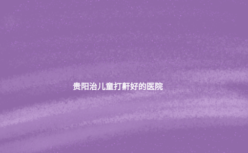 貴陽治兒童打鼾好的醫(yī)院 貴陽治兒童打鼾好的醫(yī)院