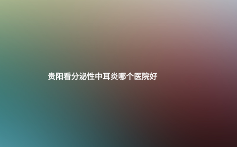 貴陽(yáng)看分泌性中耳炎哪個(gè)醫(yī)院好